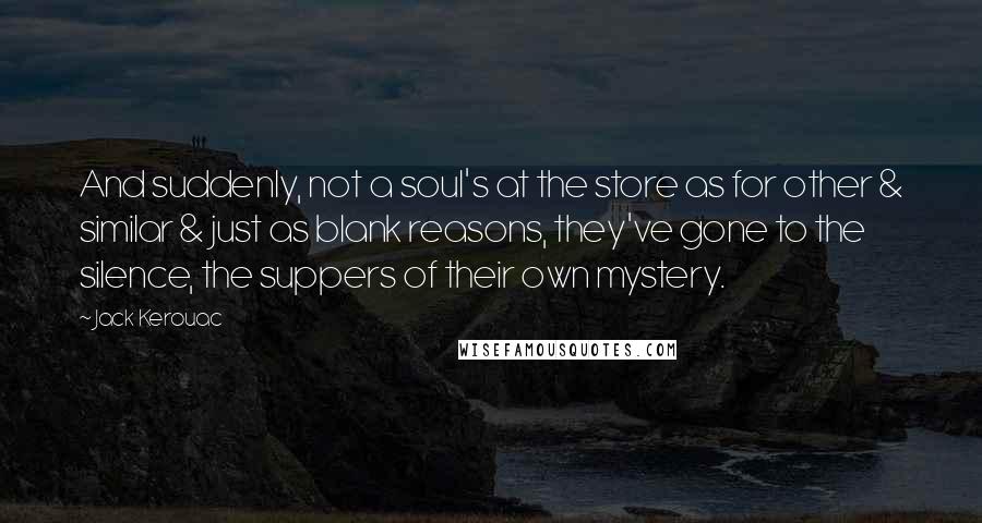 Jack Kerouac quotes: And suddenly, not a soul's at the store as for other & similar & just as blank reasons, they've gone to the silence, the suppers of their own mystery. Jack Kerouac quotes: And suddenly, not a soul's at the store as for other & similar & just as blank reasons, they've gone to the silence, the suppers of their own mystery.
