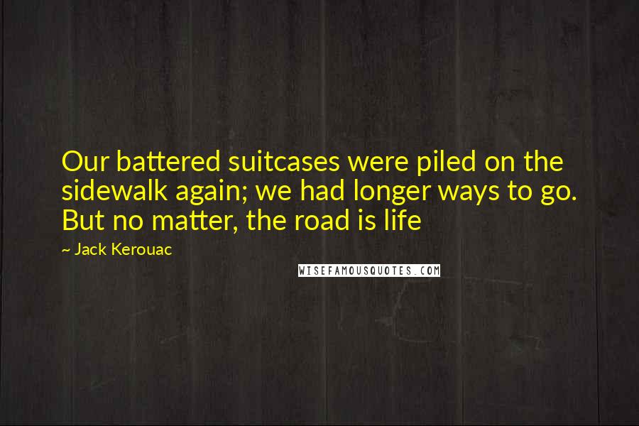 Jack Kerouac quotes: Our battered suitcases were piled on the sidewalk again; we had longer ways to go. But no matter, the road is life Jack Kerouac quotes: Our battered suitcases were piled on the sidewalk again; we had longer ways to go. But no matter, the road is life