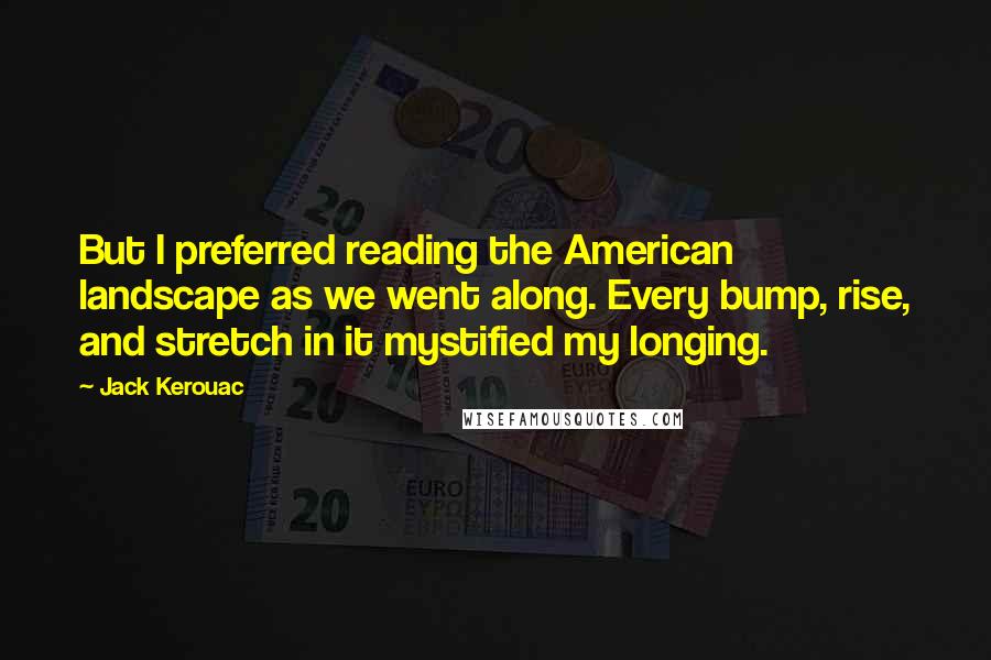 Jack Kerouac quotes: But I preferred reading the American landscape as we went along. Every bump, rise, and stretch in it mystified my longing. Jack Kerouac quotes: But I preferred reading the American landscape as we went along. Every bump, rise, and stretch in it mystified my longing.