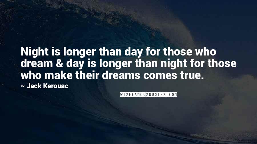 Jack Kerouac quotes: Night is longer than day for those who dream & day is longer than night for those who make their dreams comes true. Jack Kerouac quotes: Night is longer than day for those who dream & day is longer than night for those who make their dreams comes true.