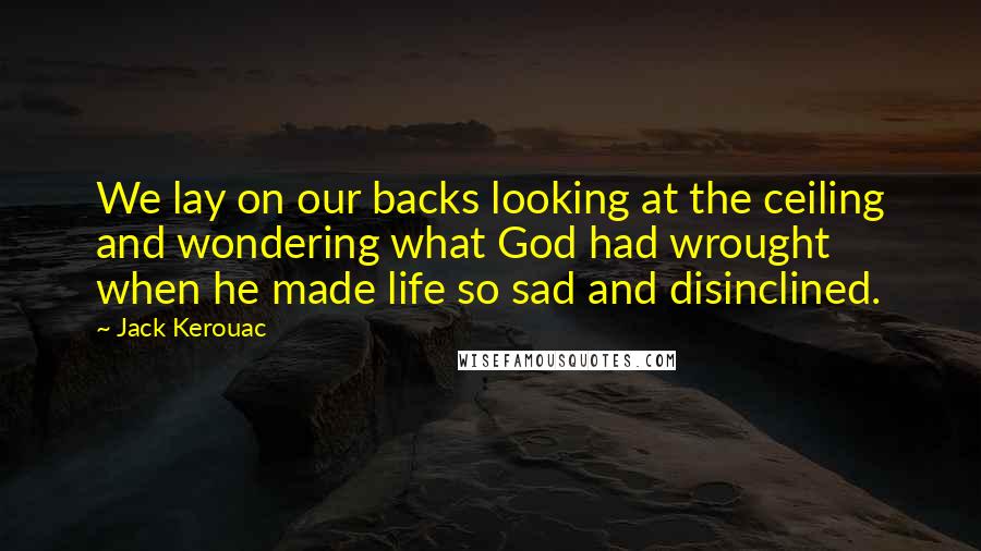 Jack Kerouac quotes: We lay on our backs looking at the ceiling and wondering what God had wrought when he made life so sad and disinclined. Jack Kerouac quotes: We lay on our backs looking at the ceiling and wondering what God had wrought when he made life so sad and disinclined.