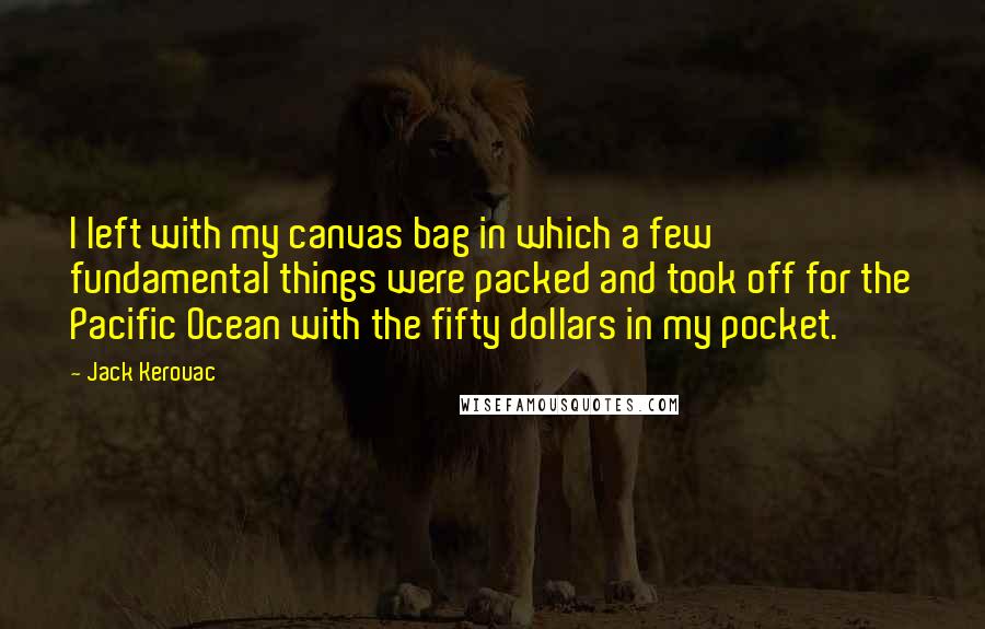 Jack Kerouac quotes: I left with my canvas bag in which a few fundamental things were packed and took off for the Pacific Ocean with the fifty dollars in my pocket. Jack Kerouac quotes: I left with my canvas bag in which a few fundamental things were packed and took off for the Pacific Ocean with the fifty dollars in my pocket.