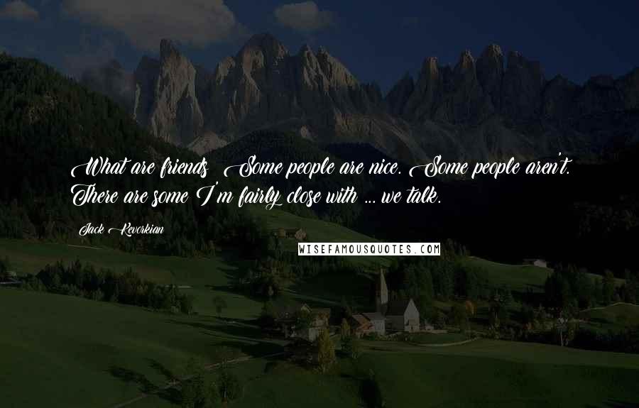 Jack Kevorkian quotes: What are friends? Some people are nice. Some people aren't. There are some I'm fairly close with ... we talk.