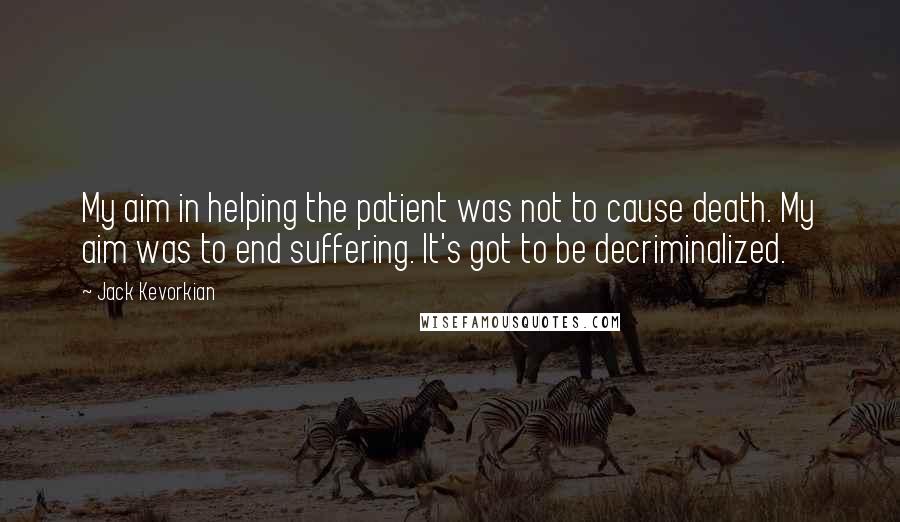Jack Kevorkian quotes: My aim in helping the patient was not to cause death. My aim was to end suffering. It's got to be decriminalized.
