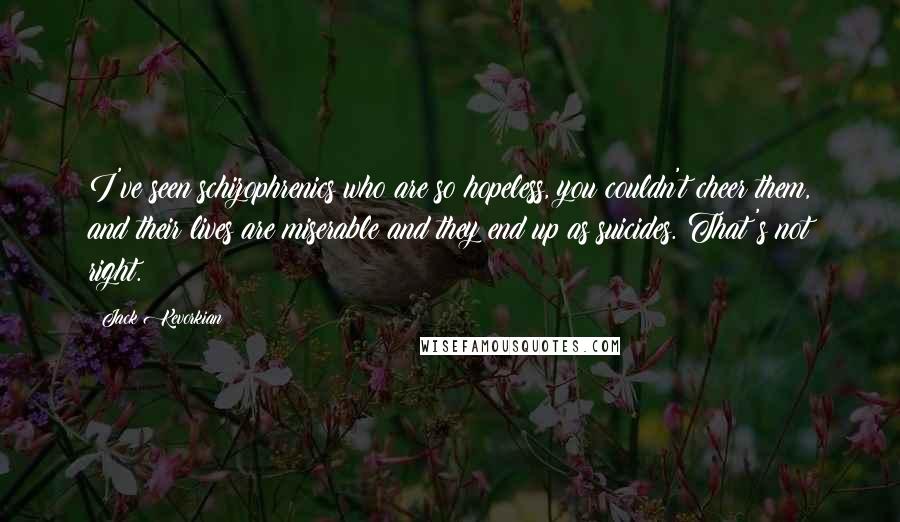 Jack Kevorkian quotes: I've seen schizophrenics who are so hopeless, you couldn't cheer them, and their lives are miserable and they end up as suicides. That's not right.