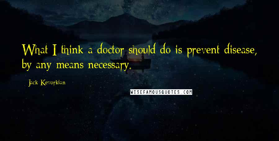 Jack Kevorkian quotes: What I think a doctor should do is prevent disease, by any means necessary.