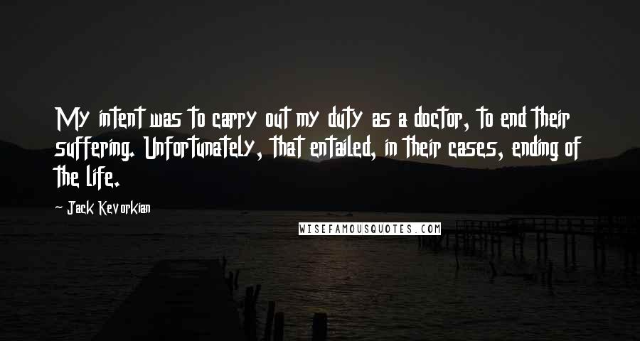 Jack Kevorkian quotes: My intent was to carry out my duty as a doctor, to end their suffering. Unfortunately, that entailed, in their cases, ending of the life.