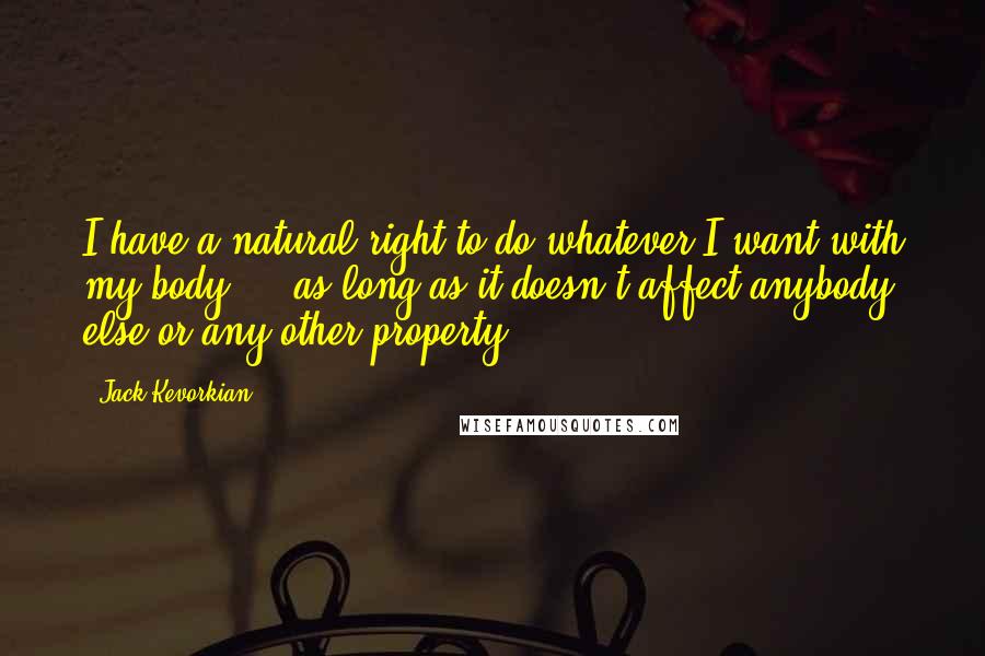 Jack Kevorkian quotes: I have a natural right to do whatever I want with my body ... as long as it doesn't affect anybody else or any other property.