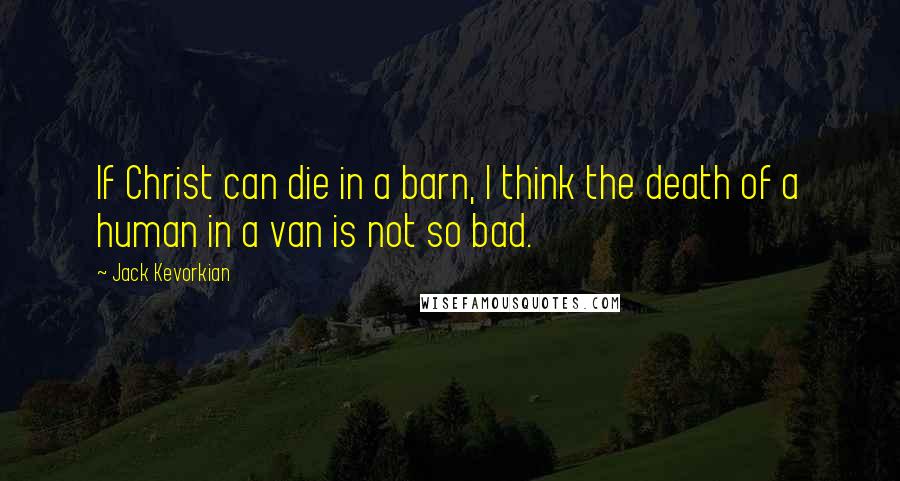 Jack Kevorkian quotes: If Christ can die in a barn, I think the death of a human in a van is not so bad.
