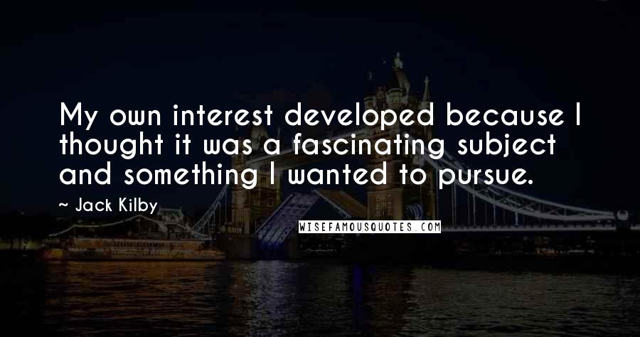 Jack Kilby quotes: My own interest developed because I thought it was a fascinating subject and something I wanted to pursue. Jack Kilby quotes: My own interest developed because I thought it was a fascinating subject and something I wanted to pursue.