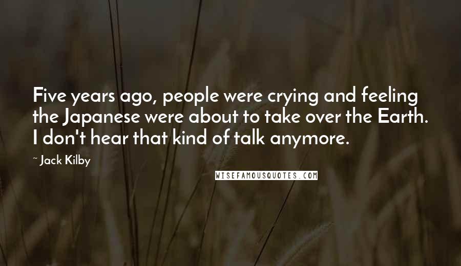 Jack Kilby quotes: Five years ago, people were crying and feeling the Japanese were about to take over the Earth. I don't hear that kind of talk anymore.