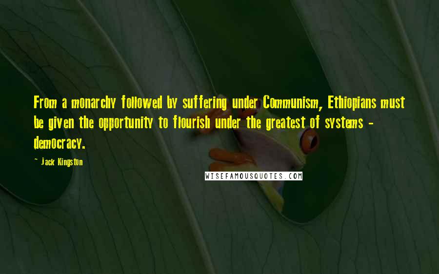 Jack Kingston quotes: From a monarchy followed by suffering under Communism, Ethiopians must be given the opportunity to flourish under the greatest of systems - democracy. Jack Kingston quotes: From a monarchy followed by suffering under Communism, Ethiopians must be given the opportunity to flourish under the greatest of systems - democracy.