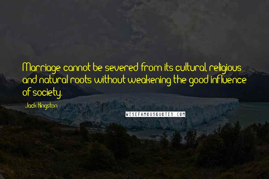 Jack Kingston quotes: Marriage cannot be severed from its cultural, religious and natural roots without weakening the good influence of society. Jack Kingston quotes: Marriage cannot be severed from its cultural, religious and natural roots without weakening the good influence of society.