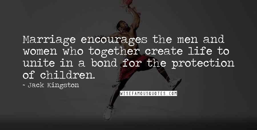 Jack Kingston quotes: Marriage encourages the men and women who together create life to unite in a bond for the protection of children.