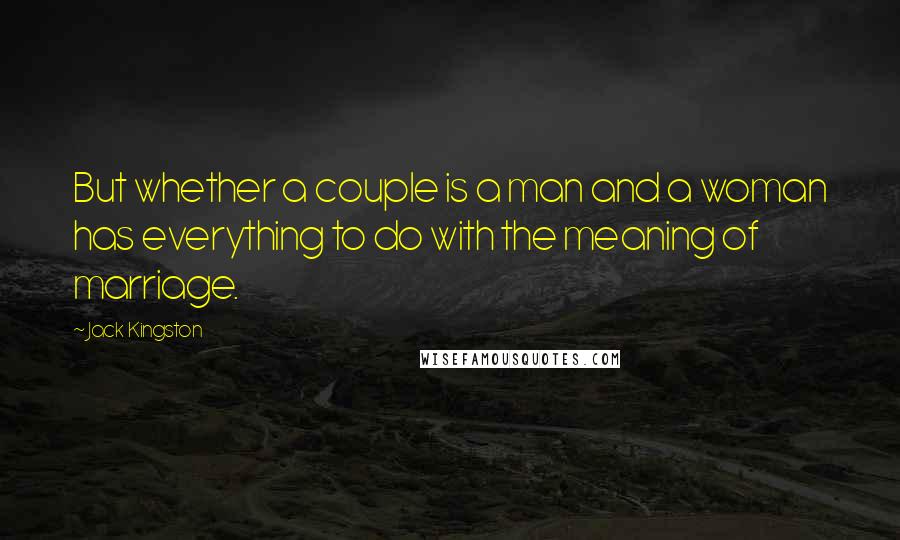 Jack Kingston quotes: But whether a couple is a man and a woman has everything to do with the meaning of marriage. Jack Kingston quotes: But whether a couple is a man and a woman has everything to do with the meaning of marriage.