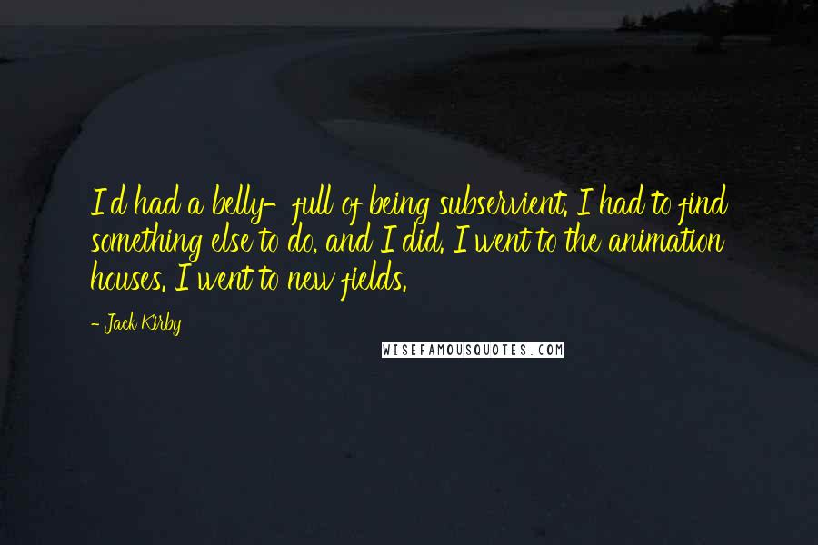 Jack Kirby quotes: I'd had a belly-full of being subservient. I had to find something else to do, and I did. I went to the animation houses. I went to new fields. Jack Kirby quotes: I'd had a belly-full of being subservient. I had to find something else to do, and I did. I went to the animation houses. I went to new fields.