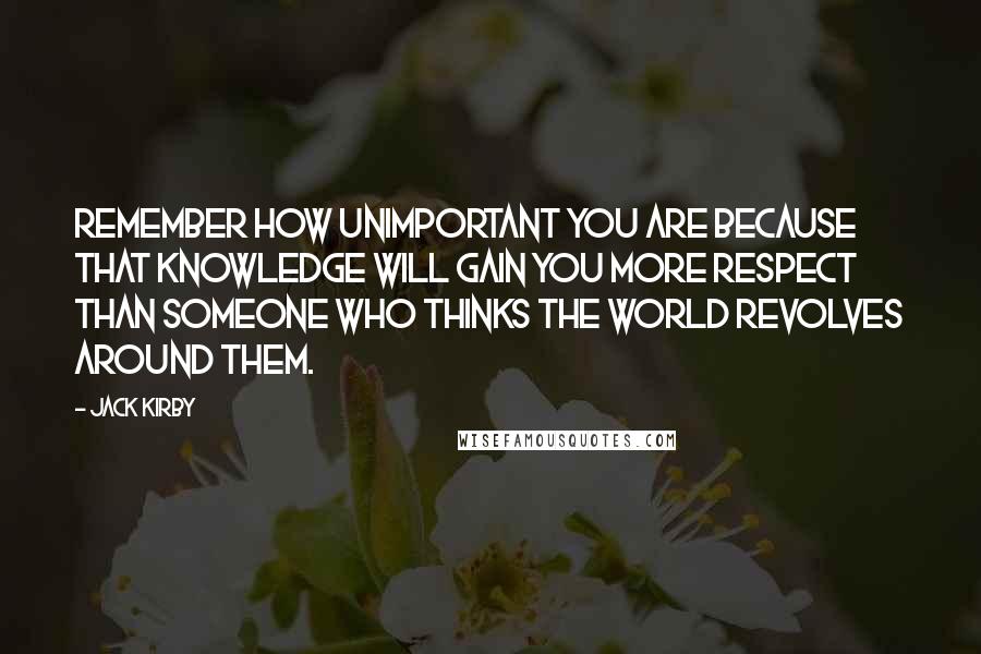 Jack Kirby quotes: Remember how unimportant you are because that knowledge will gain you more respect than someone who thinks the world revolves around them. Jack Kirby quotes: Remember how unimportant you are because that knowledge will gain you more respect than someone who thinks the world revolves around them.