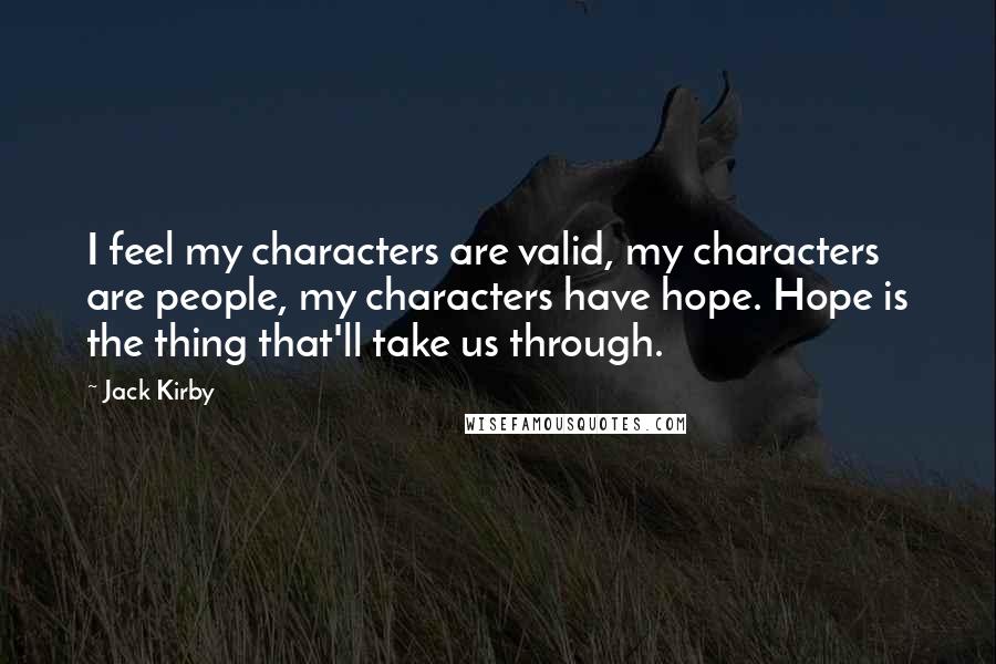 Jack Kirby quotes: I feel my characters are valid, my characters are people, my characters have hope. Hope is the thing that'll take us through. Jack Kirby quotes: I feel my characters are valid, my characters are people, my characters have hope. Hope is the thing that'll take us through.