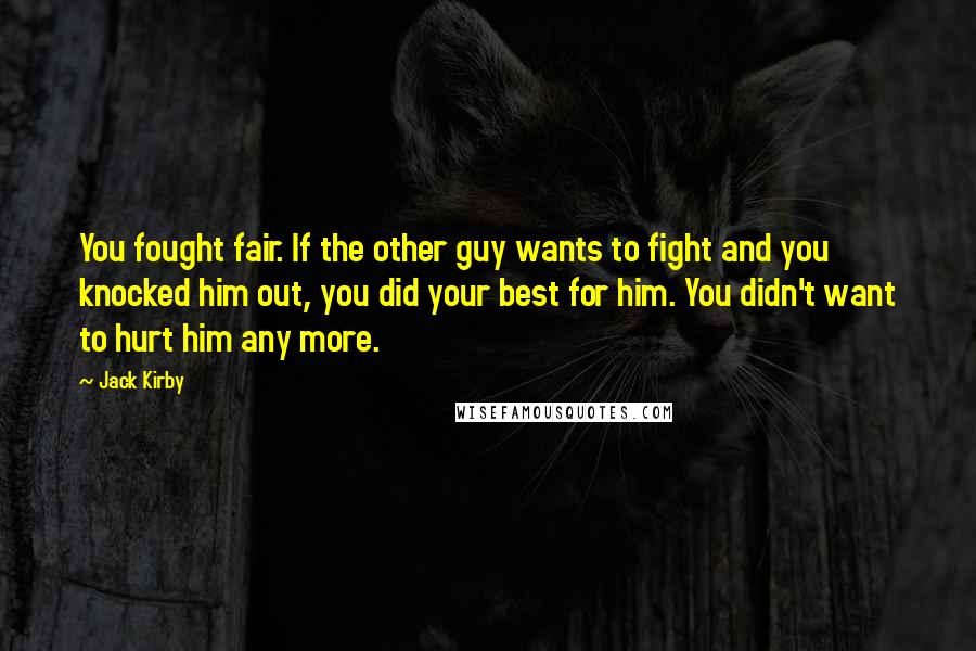 Jack Kirby quotes: You fought fair. If the other guy wants to fight and you knocked him out, you did your best for him. You didn't want to hurt him any more. Jack Kirby quotes: You fought fair. If the other guy wants to fight and you knocked him out, you did your best for him. You didn't want to hurt him any more.