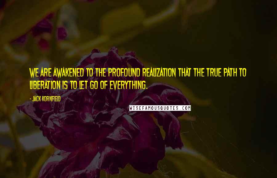 Jack Kornfield quotes: We are awakened to the profound realization that the true path to liberation is to let go of everything.