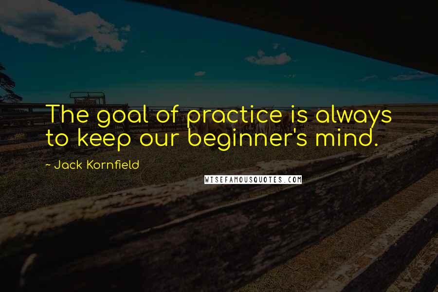 Jack Kornfield quotes: The goal of practice is always to keep our beginner's mind.