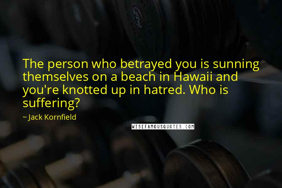 Jack Kornfield quotes: The person who betrayed you is sunning themselves on a beach in Hawaii and you're knotted up in hatred. Who is suffering?