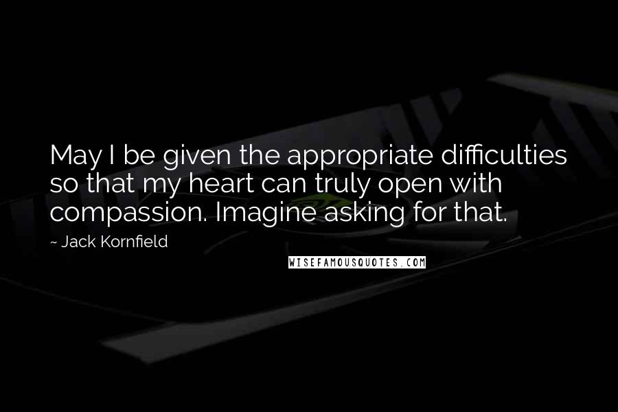 Jack Kornfield quotes: May I be given the appropriate difficulties so that my heart can truly open with compassion. Imagine asking for that.