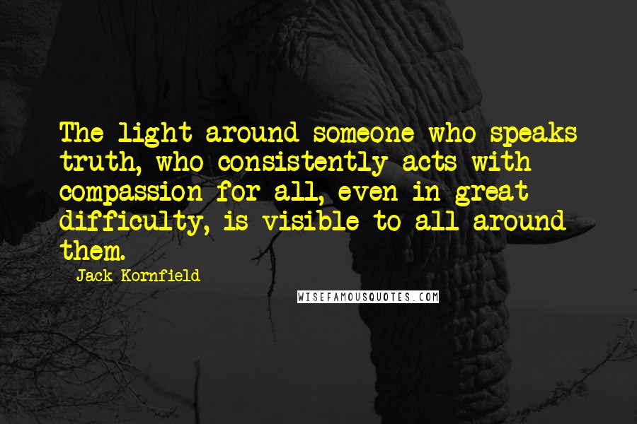Jack Kornfield quotes: The light around someone who speaks truth, who consistently acts with compassion for all, even in great difficulty, is visible to all around them.