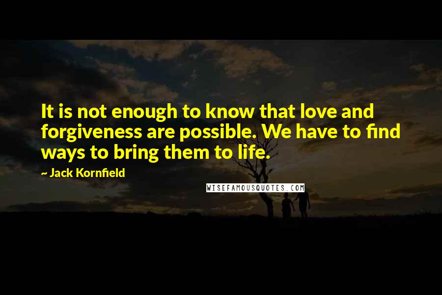 Jack Kornfield quotes: It is not enough to know that love and forgiveness are possible. We have to find ways to bring them to life.