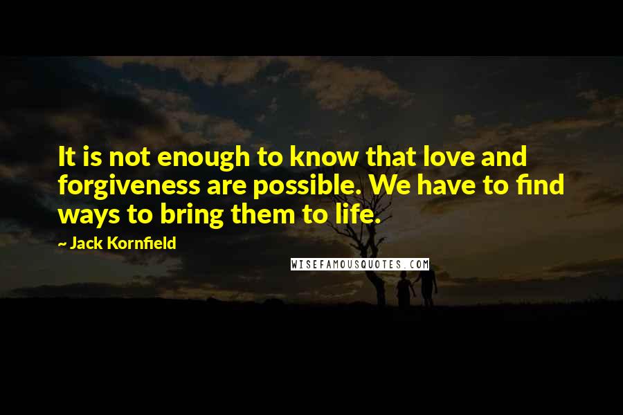 Jack Kornfield quotes: It is not enough to know that love and forgiveness are possible. We have to find ways to bring them to life. Jack Kornfield quotes: It is not enough to know that love and forgiveness are possible. We have to find ways to bring them to life.