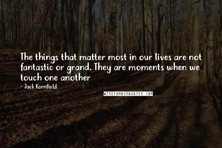 Jack Kornfield quotes: The things that matter most in our lives are not fantastic or grand. They are moments when we touch one another