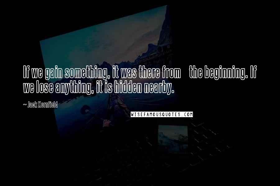 Jack Kornfield quotes: If we gain something, it was there from the beginning. If we lose anything, it is hidden nearby.