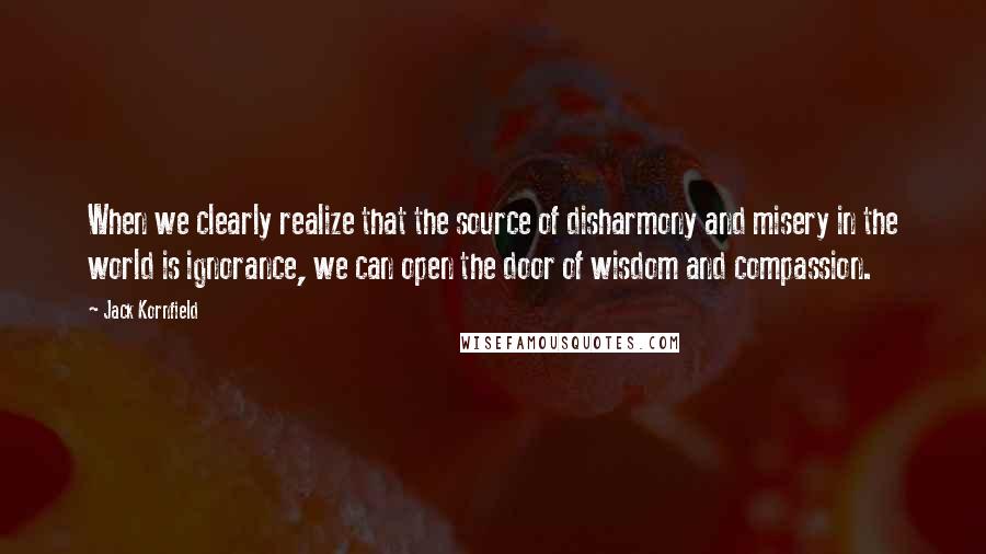 Jack Kornfield quotes: When we clearly realize that the source of disharmony and misery in the world is ignorance, we can open the door of wisdom and compassion.