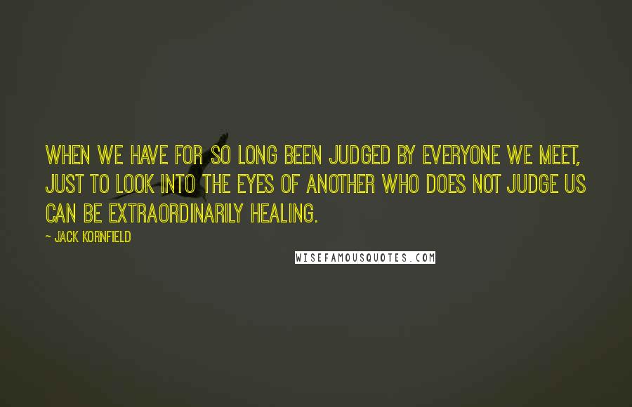 Jack Kornfield quotes: When we have for so long been judged by everyone we meet, just to look into the eyes of another who does not judge us can be extraordinarily healing.