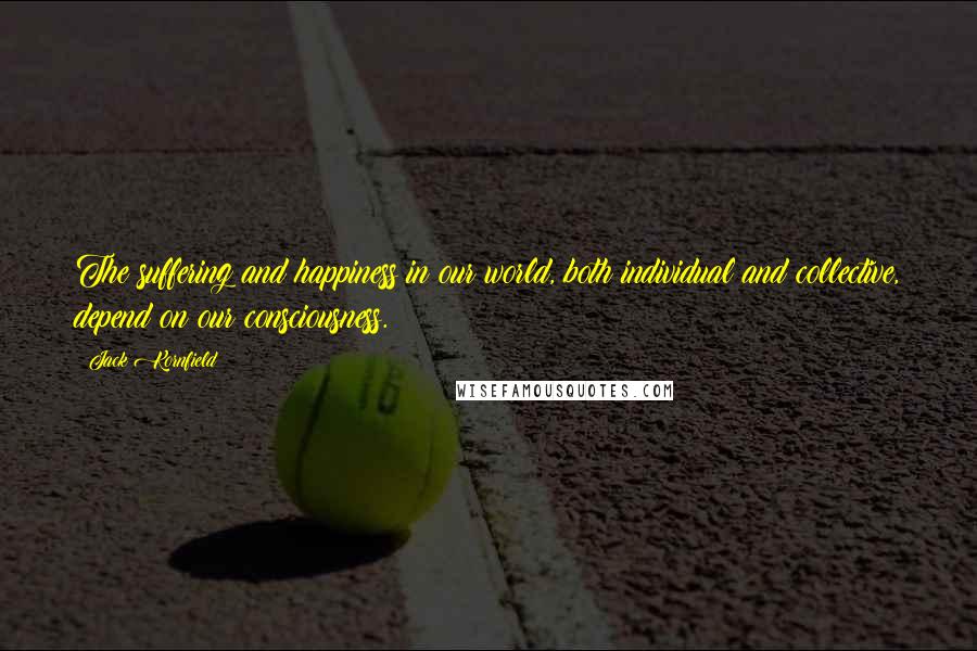 Jack Kornfield quotes: The suffering and happiness in our world, both individual and collective, depend on our consciousness.