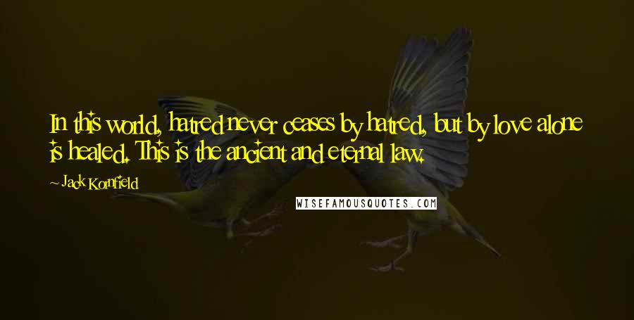 Jack Kornfield quotes: In this world, hatred never ceases by hatred, but by love alone is healed. This is the ancient and eternal law.