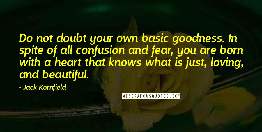 Jack Kornfield quotes: Do not doubt your own basic goodness. In spite of all confusion and fear, you are born with a heart that knows what is just, loving, and beautiful.