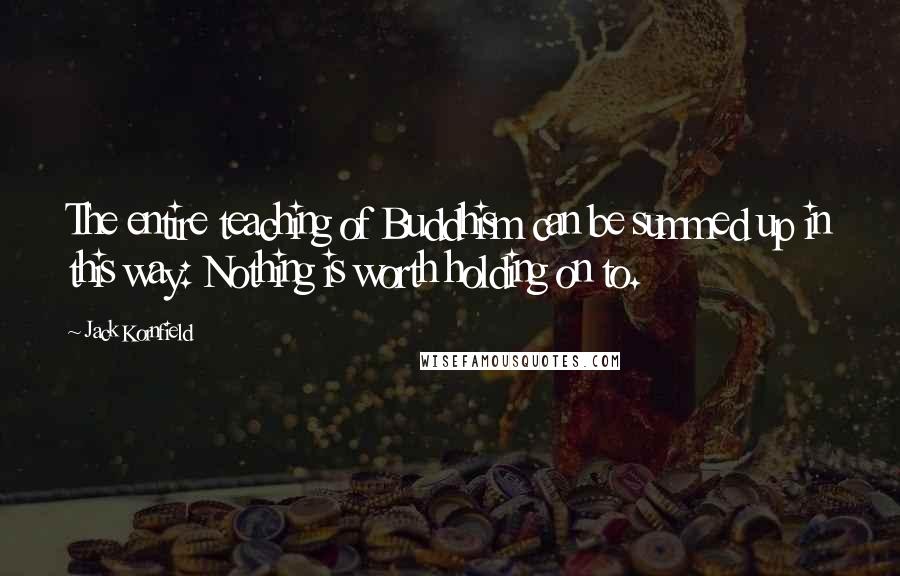 Jack Kornfield quotes: The entire teaching of Buddhism can be summed up in this way: Nothing is worth holding on to.