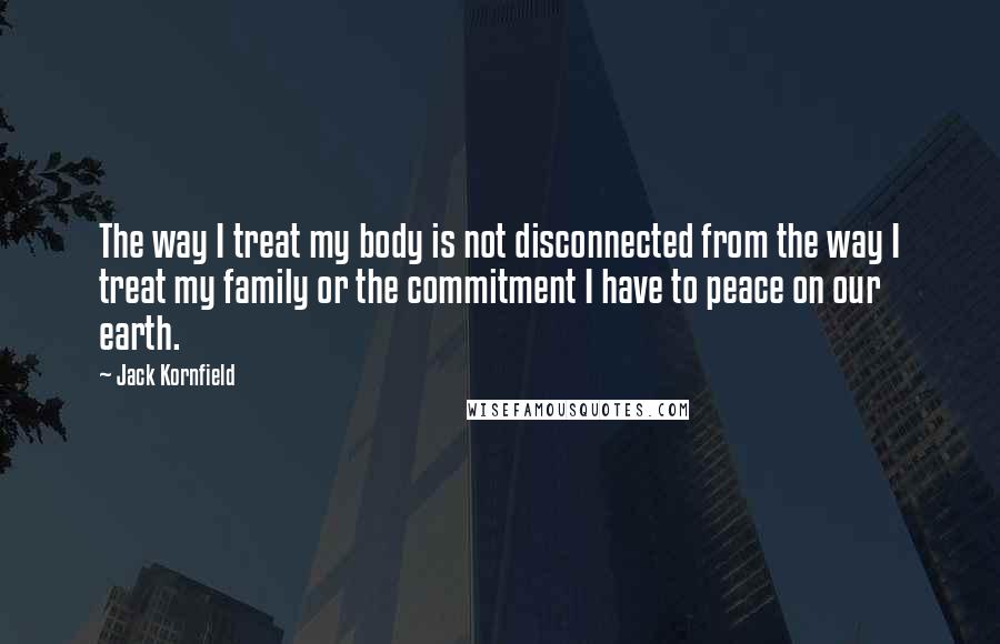 Jack Kornfield quotes: The way I treat my body is not disconnected from the way I treat my family or the commitment I have to peace on our earth.