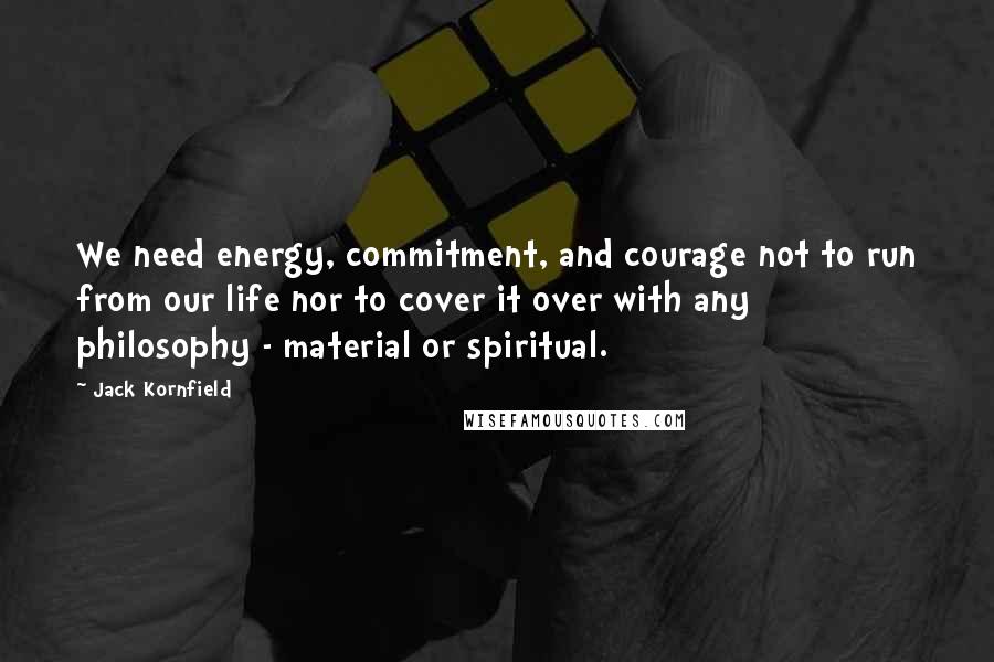 Jack Kornfield quotes: We need energy, commitment, and courage not to run from our life nor to cover it over with any philosophy - material or spiritual.