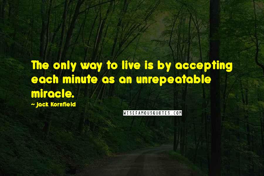 Jack Kornfield quotes: The only way to live is by accepting each minute as an unrepeatable miracle.