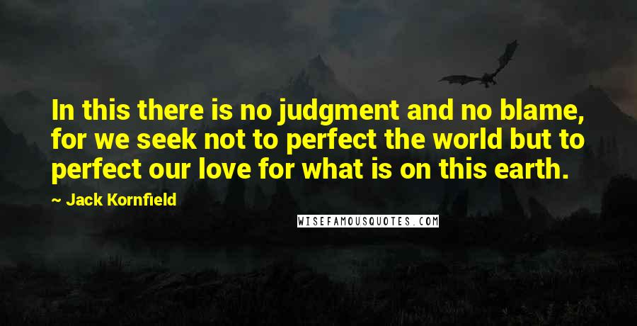 Jack Kornfield quotes: In this there is no judgment and no blame, for we seek not to perfect the world but to perfect our love for what is on this earth.