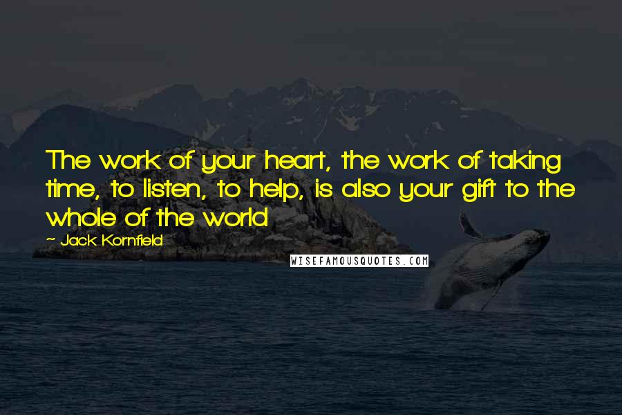 Jack Kornfield quotes: The work of your heart, the work of taking time, to listen, to help, is also your gift to the whole of the world