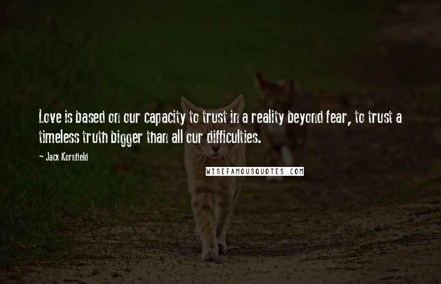 Jack Kornfield quotes: Love is based on our capacity to trust in a reality beyond fear, to trust a timeless truth bigger than all our difficulties.