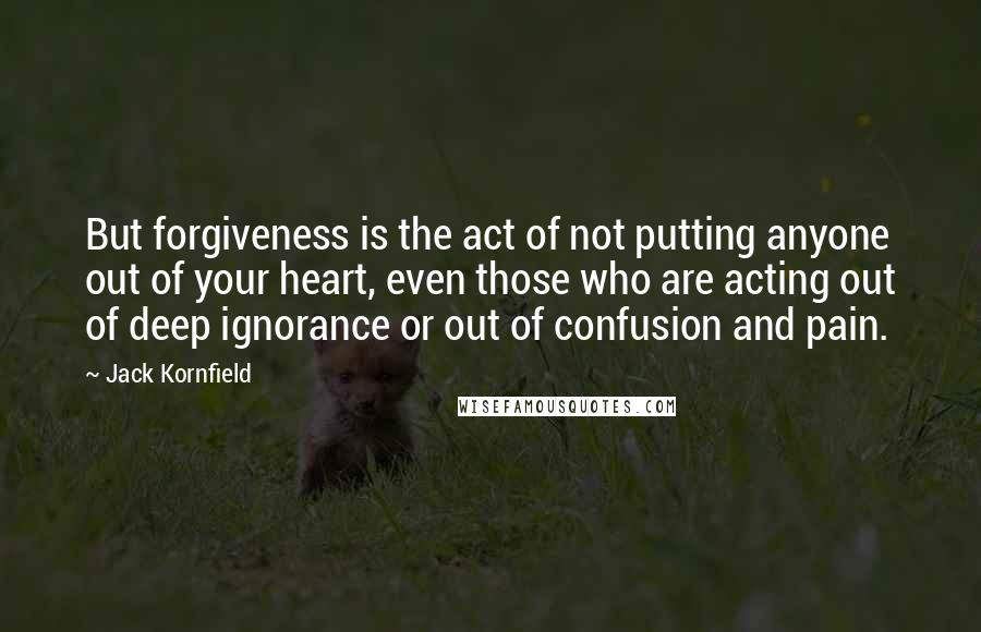 Jack Kornfield quotes: But forgiveness is the act of not putting anyone out of your heart, even those who are acting out of deep ignorance or out of confusion and pain.