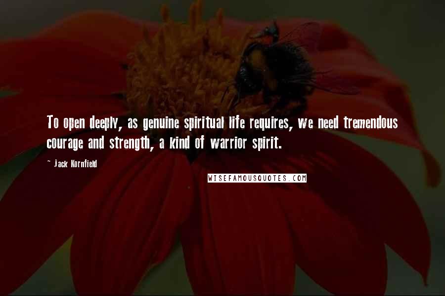 Jack Kornfield quotes: To open deeply, as genuine spiritual life requires, we need tremendous courage and strength, a kind of warrior spirit.