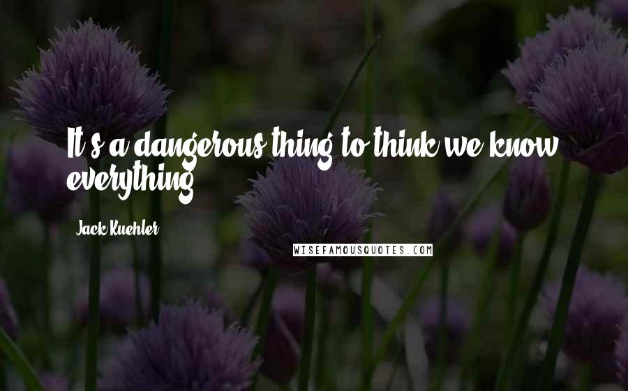 Jack Kuehler quotes: It's a dangerous thing to think we know everything.