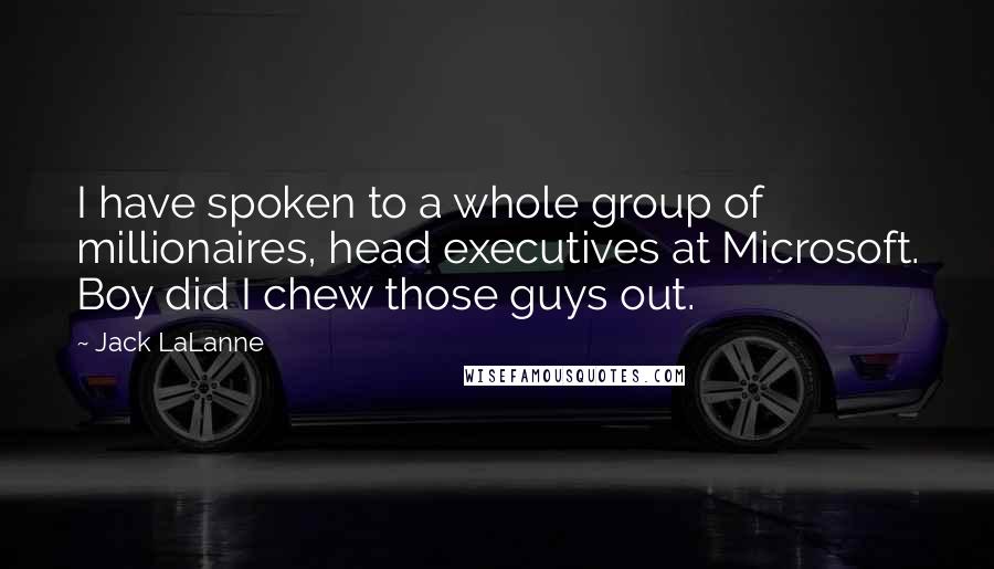 Jack LaLanne quotes: I have spoken to a whole group of millionaires, head executives at Microsoft. Boy did I chew those guys out. Jack LaLanne quotes: I have spoken to a whole group of millionaires, head executives at Microsoft. Boy did I chew those guys out.