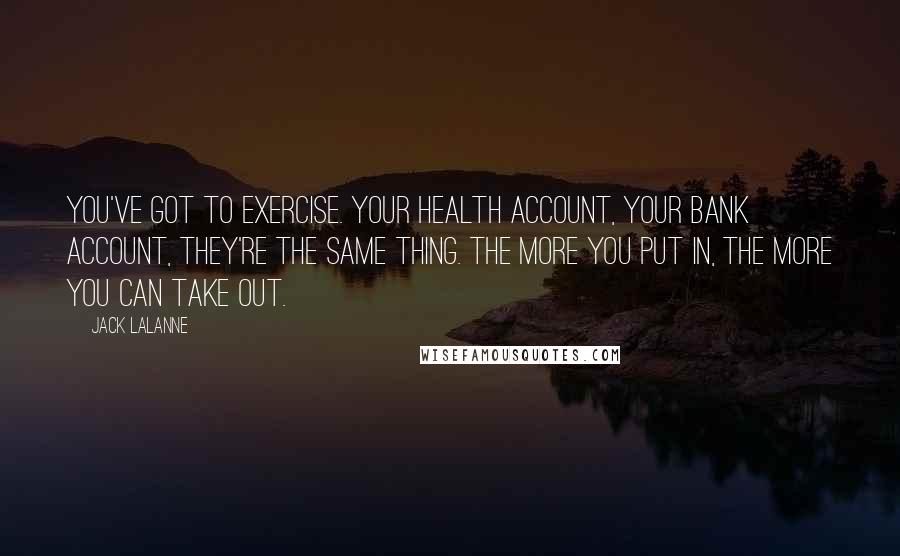 Jack LaLanne quotes: You've got to exercise. Your health account, your bank account, they're the same thing. The more you put in, the more you can take out. Jack LaLanne quotes: You've got to exercise. Your health account, your bank account, they're the same thing. The more you put in, the more you can take out.