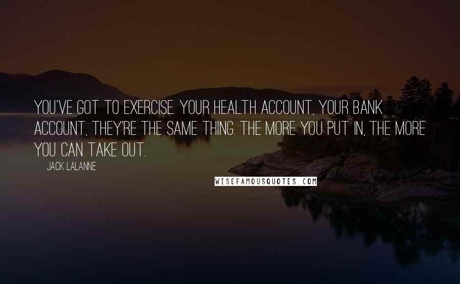 Jack LaLanne quotes: You've got to exercise. Your health account, your bank account, they're the same thing. The more you put in, the more you can take out.